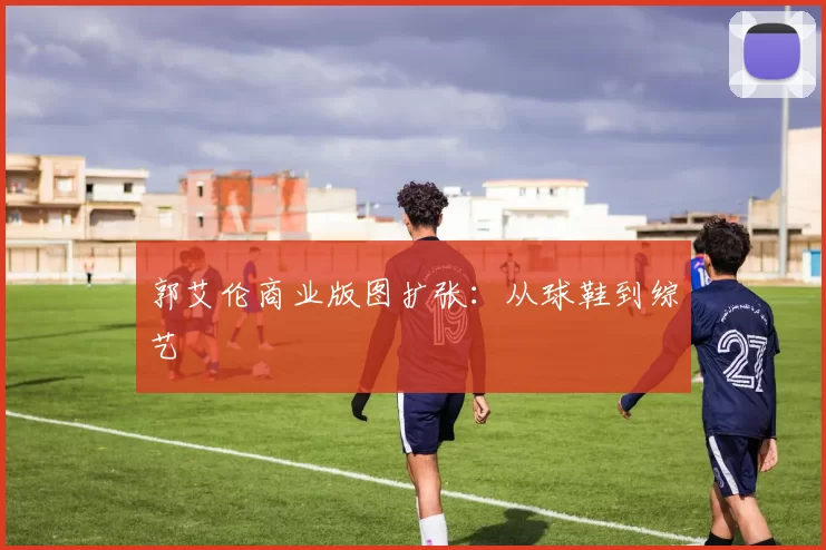 郭艾伦商业版图扩张：从球鞋到综艺