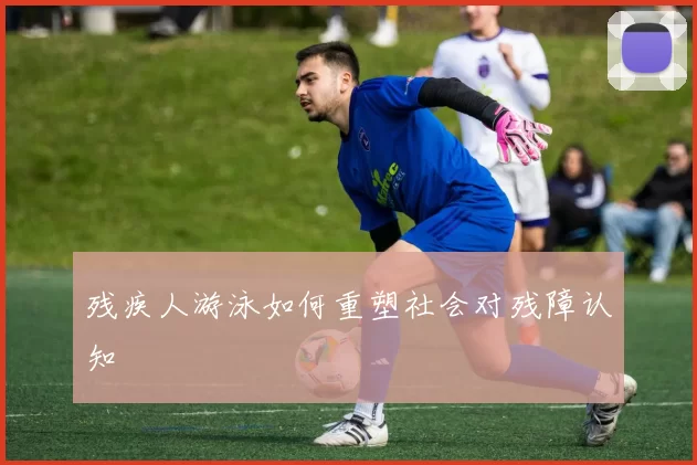 残疾人游泳如何重塑社会对残障认知