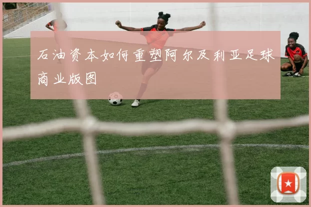 石油资本如何重塑阿尔及利亚足球商业版图